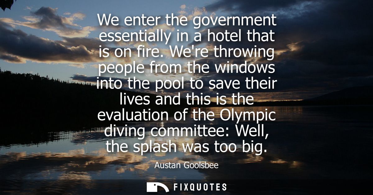 We enter the government essentially in a hotel that is on fire. Were throwing people from the windows into the pool to s