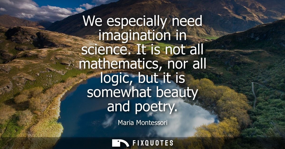 We especially need imagination in science. It is not all mathematics, nor all logic, but it is somewhat beauty and poetr