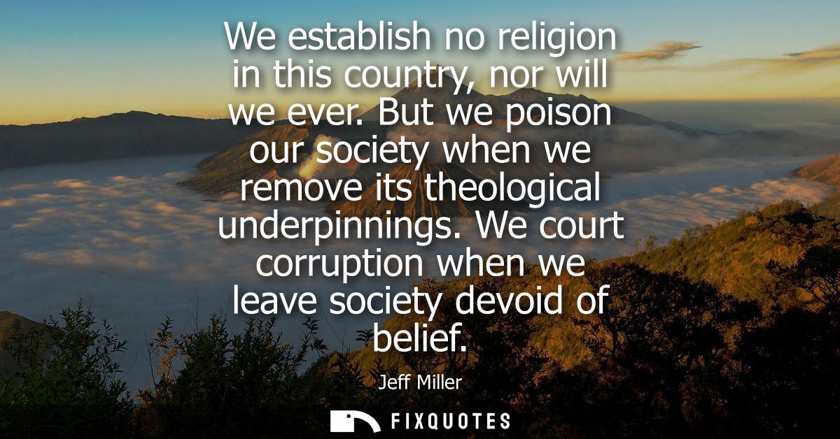 We establish no religion in this country, nor will we ever. But we poison our society when we remove its theological und