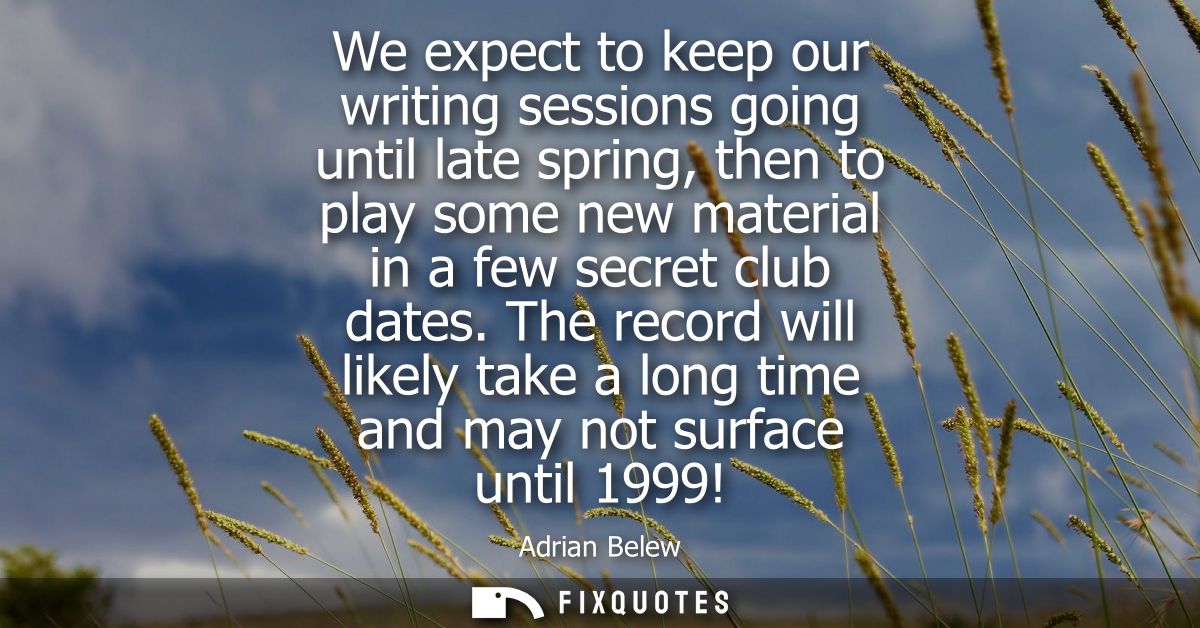 We expect to keep our writing sessions going until late spring, then to play some new material in a few secret club date