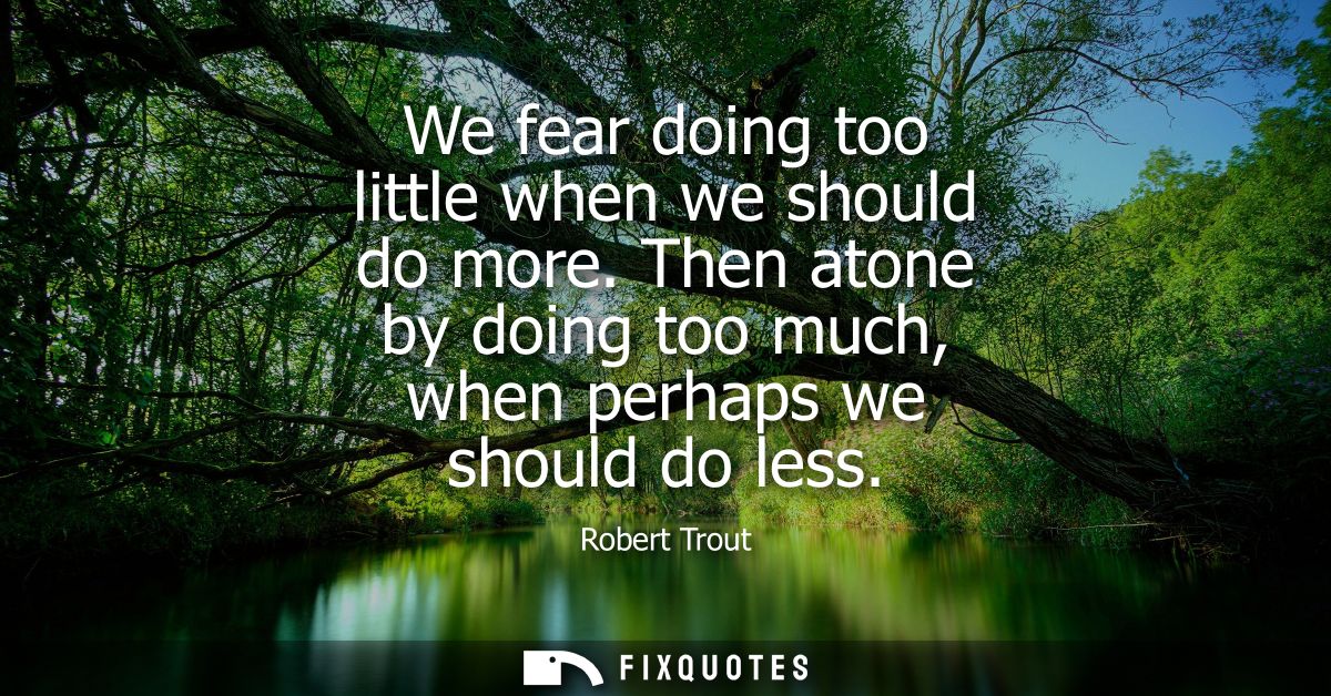 We fear doing too little when we should do more. Then atone by doing too much, when perhaps we should do less