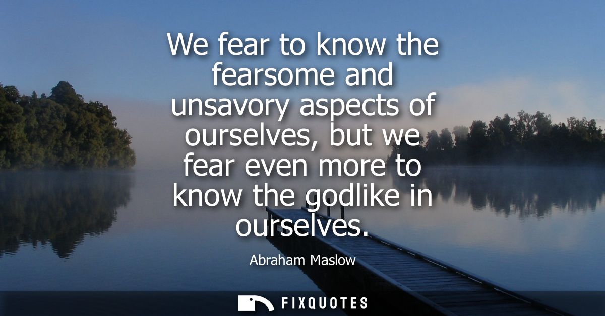 We fear to know the fearsome and unsavory aspects of ourselves, but we fear even more to know the godlike in ourselves