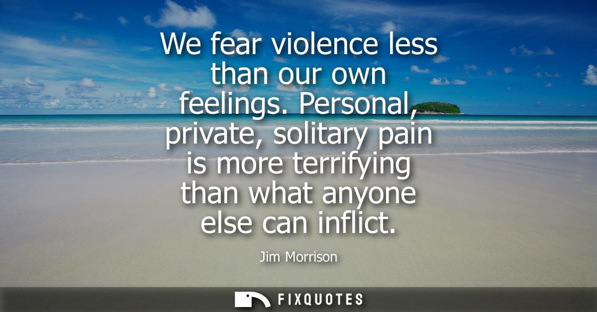 We fear violence less than our own feelings. Personal, private, solitary pain is more terrifying than what anyone else c