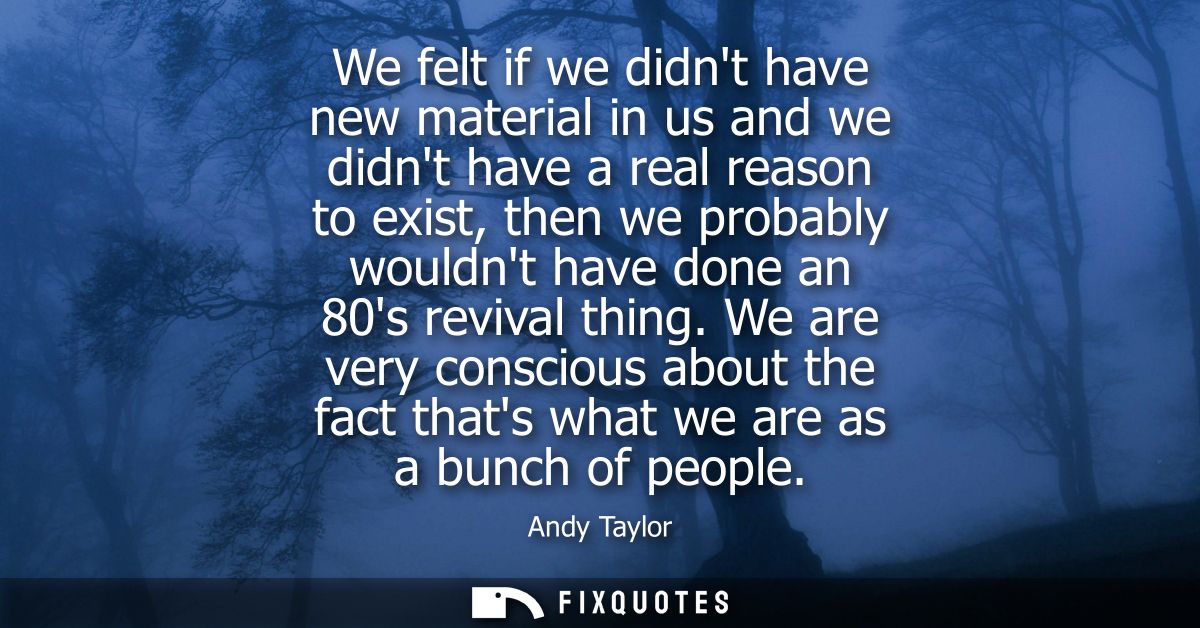 We felt if we didnt have new material in us and we didnt have a real reason to exist, then we probably wouldnt have done