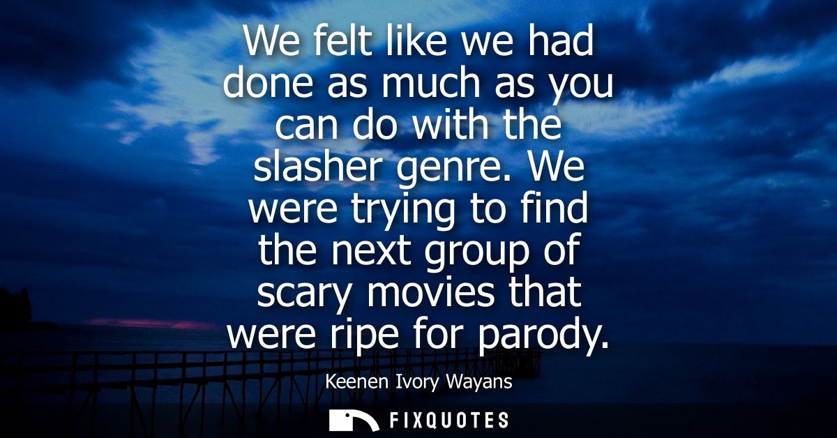 We felt like we had done as much as you can do with the slasher genre. We were trying to find the next group of scary mo