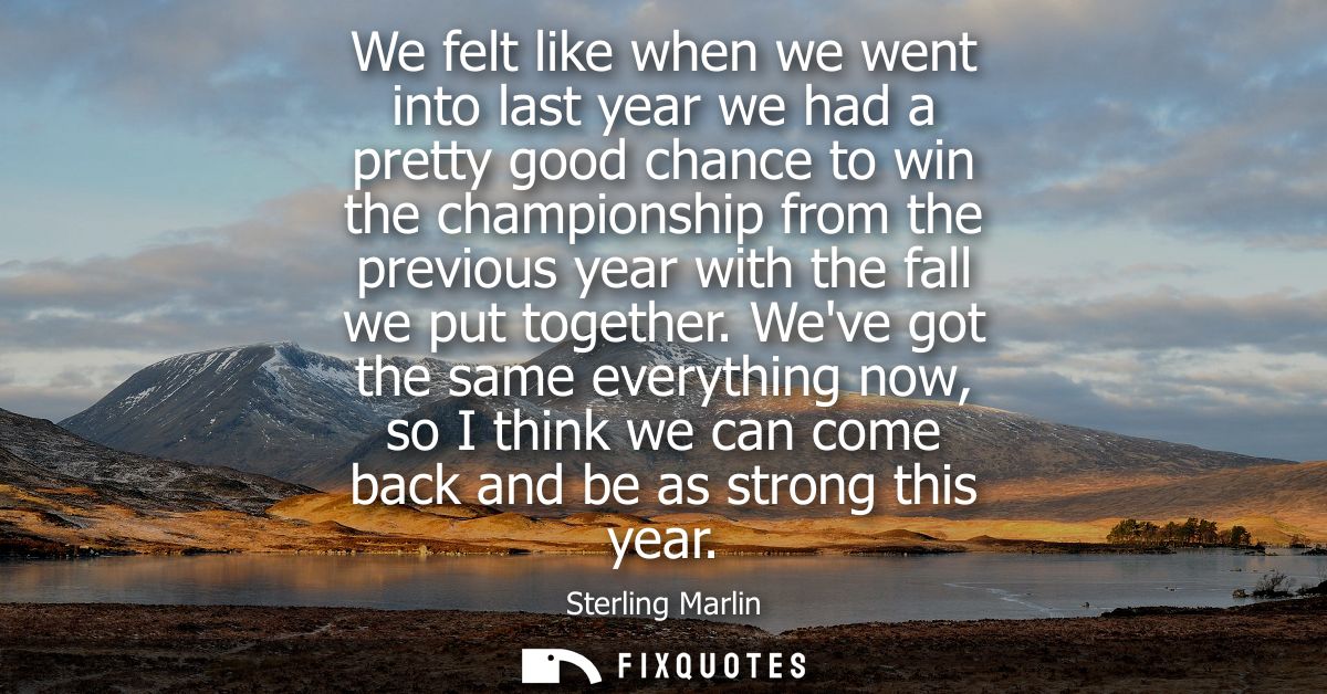 We felt like when we went into last year we had a pretty good chance to win the championship from the previous year with