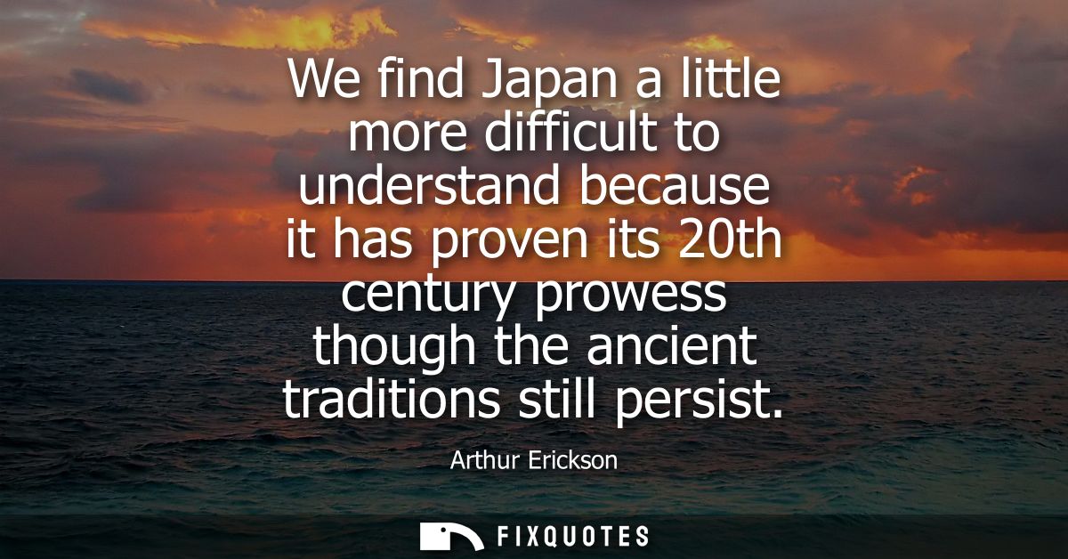 We find Japan a little more difficult to understand because it has proven its 20th century prowess though the ancient tr