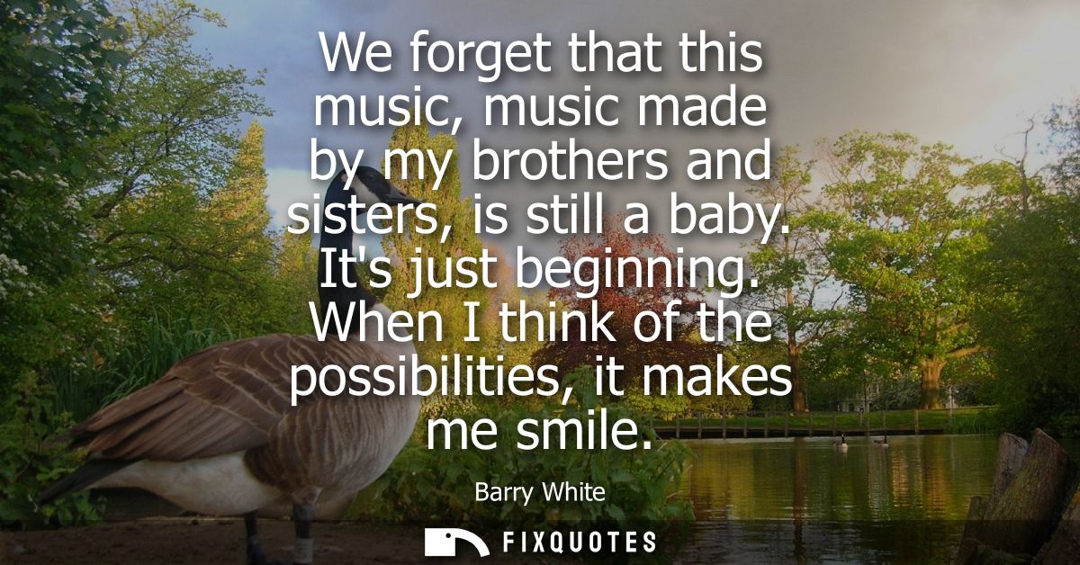 We forget that this music, music made by my brothers and sisters, is still a baby. Its just beginning. When I think of t