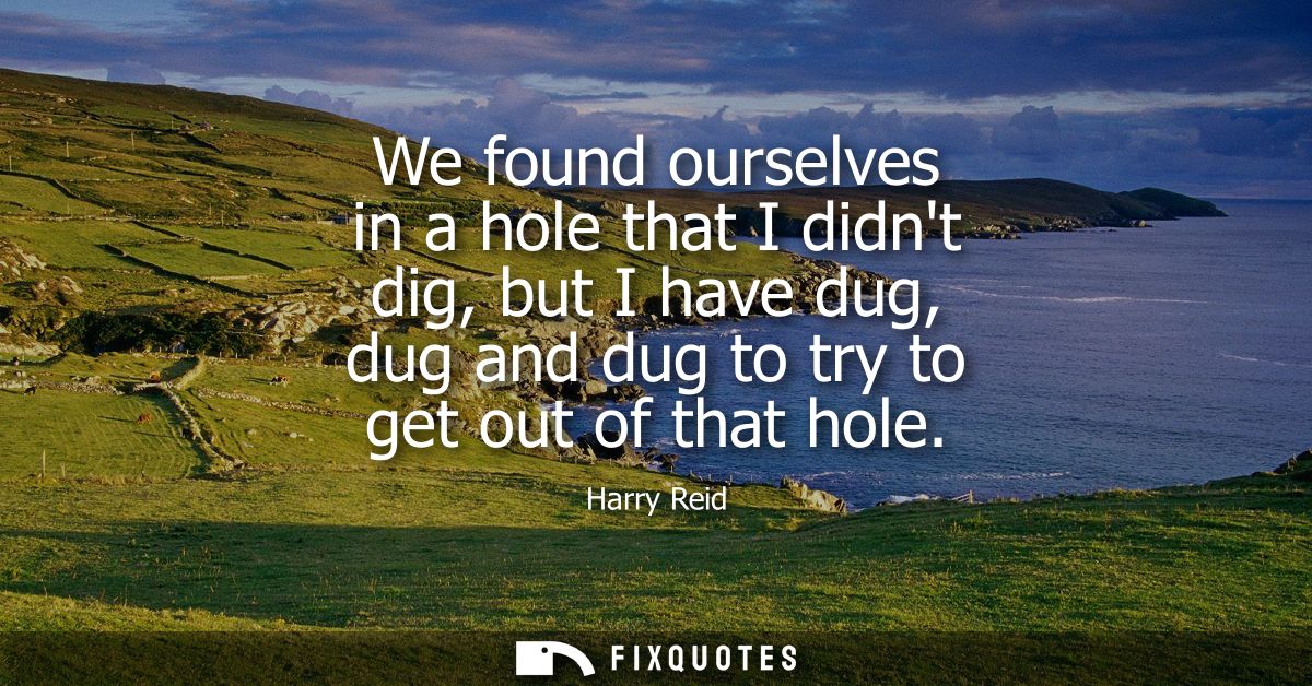 We found ourselves in a hole that I didnt dig, but I have dug, dug and dug to try to get out of that hole