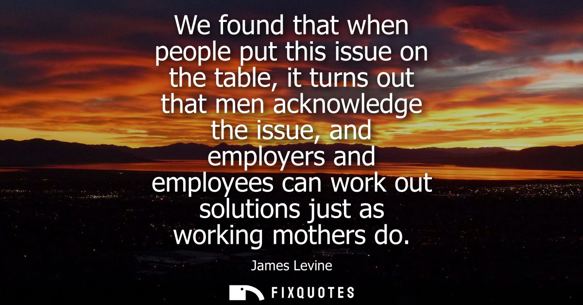 We found that when people put this issue on the table, it turns out that men acknowledge the issue, and employers and em