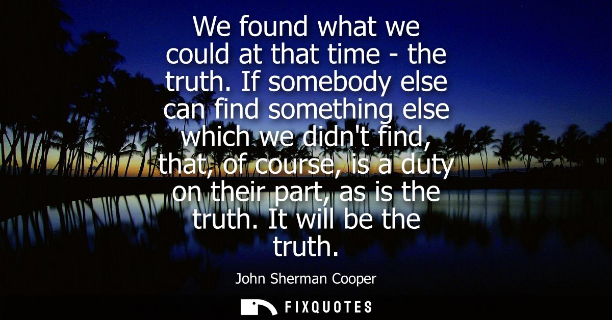 We found what we could at that time - the truth. If somebody else can find something else which we didnt find, that, of 