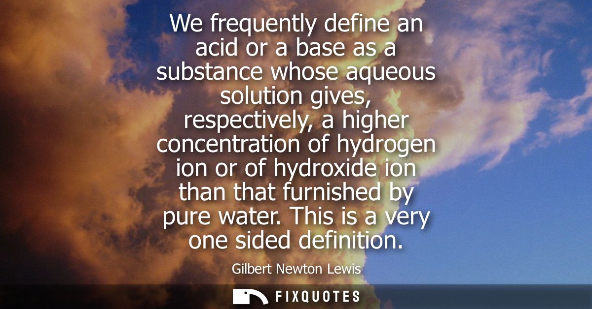 We frequently define an acid or a base as a substance whose aqueous solution gives, respectively, a higher concentration