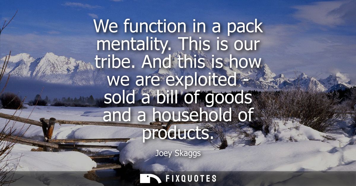 We function in a pack mentality. This is our tribe. And this is how we are exploited - sold a bill of goods and a househ