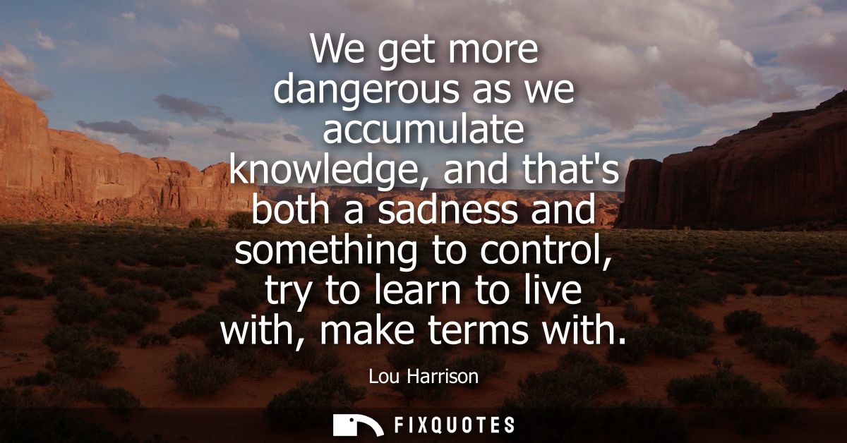 We get more dangerous as we accumulate knowledge, and thats both a sadness and something to control, try to learn to liv