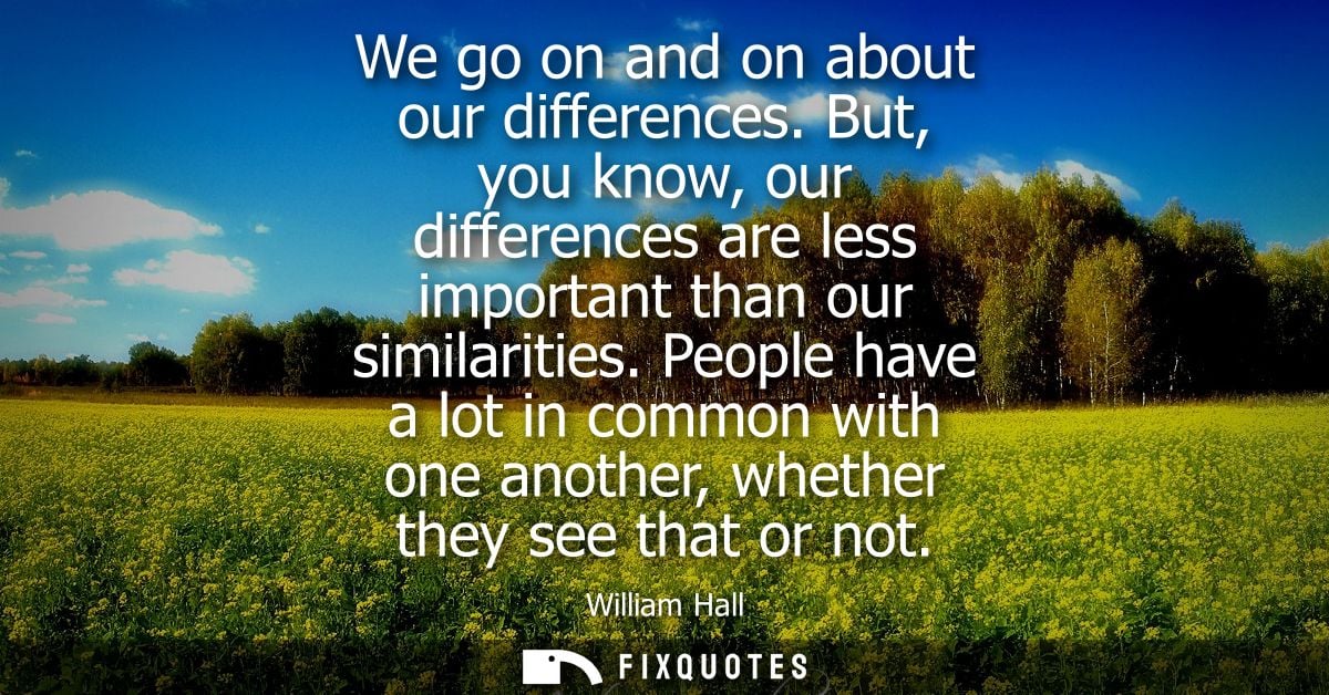 We go on and on about our differences. But, you know, our differences are less important than our similarities.