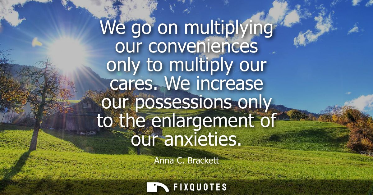 We go on multiplying our conveniences only to multiply our cares. We increase our possessions only to the enlargement of