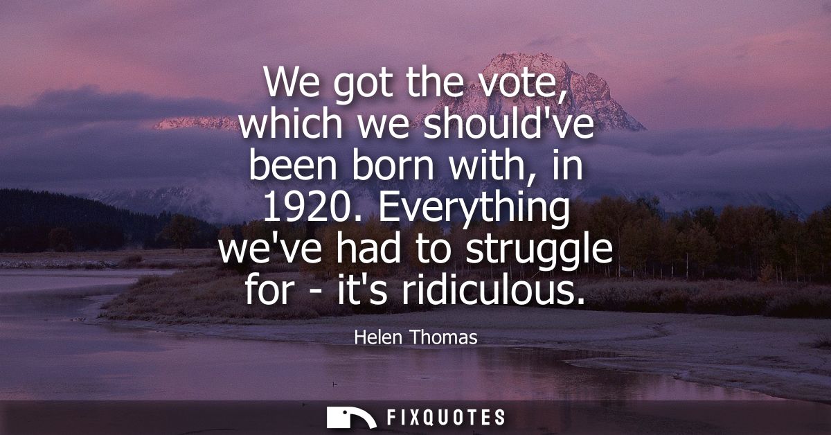 We got the vote, which we shouldve been born with, in 1920. Everything weve had to struggle for - its ridiculous