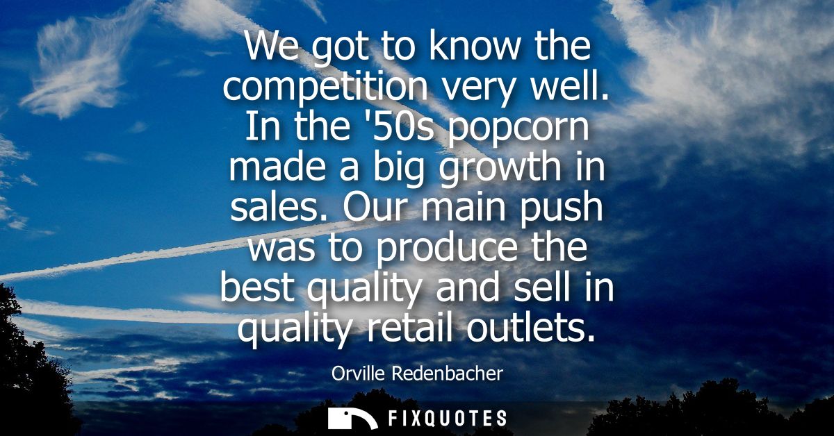 We got to know the competition very well. In the 50s popcorn made a big growth in sales. Our main push was to produce th