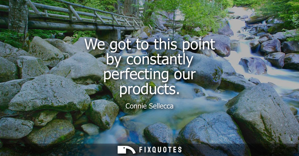 We got to this point by constantly perfecting our products