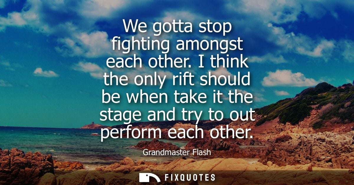 We gotta stop fighting amongst each other. I think the only rift should be when take it the stage and try to out perform