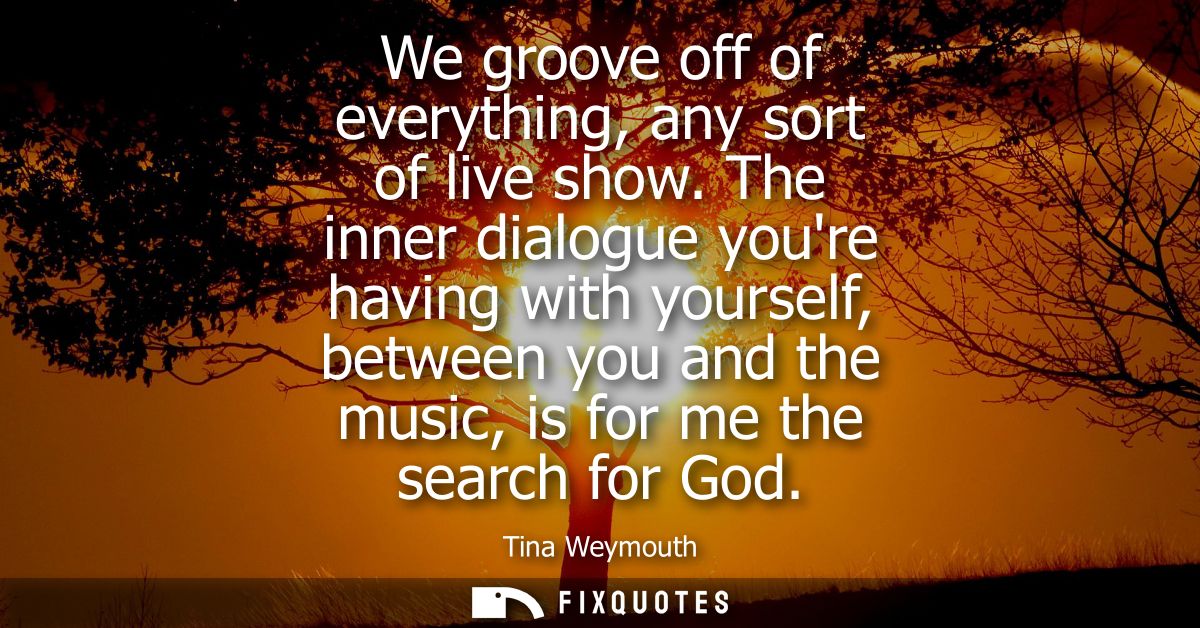 We groove off of everything, any sort of live show. The inner dialogue youre having with yourself, between you and the m