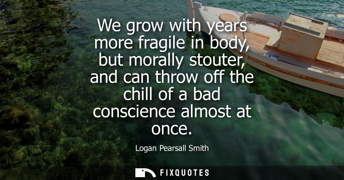We grow with years more fragile in body, but morally stouter, and can throw off the chill of a bad conscience almost at 