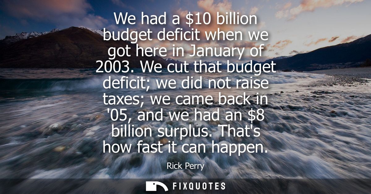 We had a 10 billion budget deficit when we got here in January of 2003. We cut that budget deficit we did not raise taxe