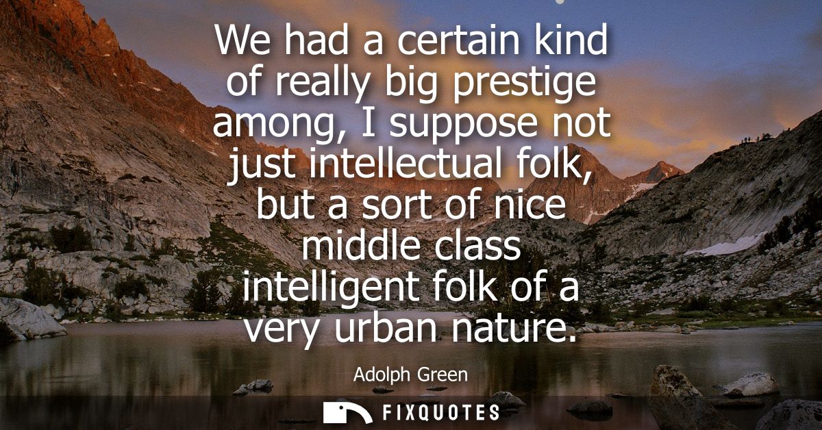 We had a certain kind of really big prestige among, I suppose not just intellectual folk, but a sort of nice middle clas