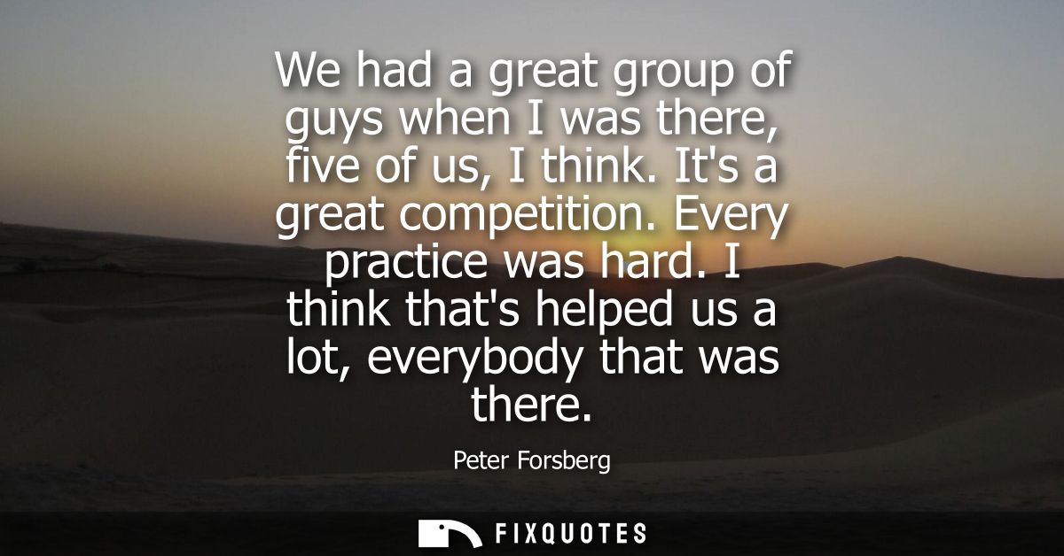 We had a great group of guys when I was there, five of us, I think. Its a great competition. Every practice was hard.