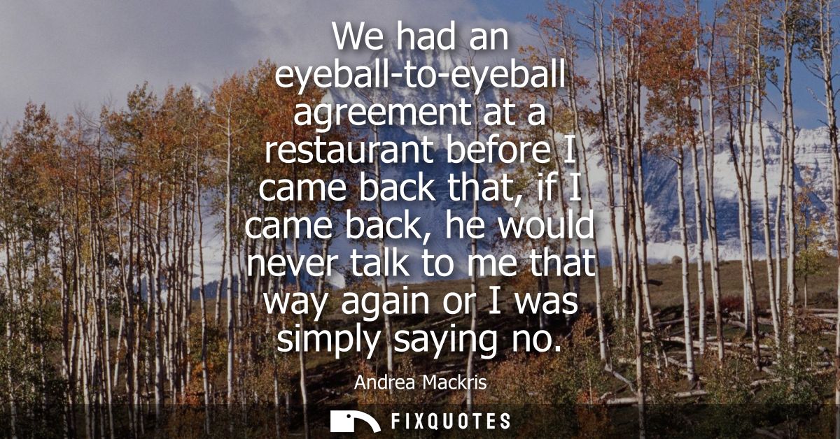 We had an eyeball-to-eyeball agreement at a restaurant before I came back that, if I came back, he would never talk to m