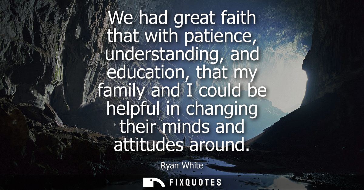 We had great faith that with patience, understanding, and education, that my family and I could be helpful in changing t