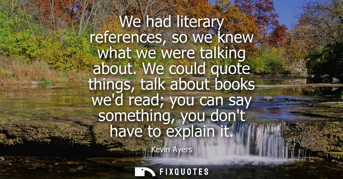 We had literary references, so we knew what we were talking about. We could quote things, talk about books wed read you 