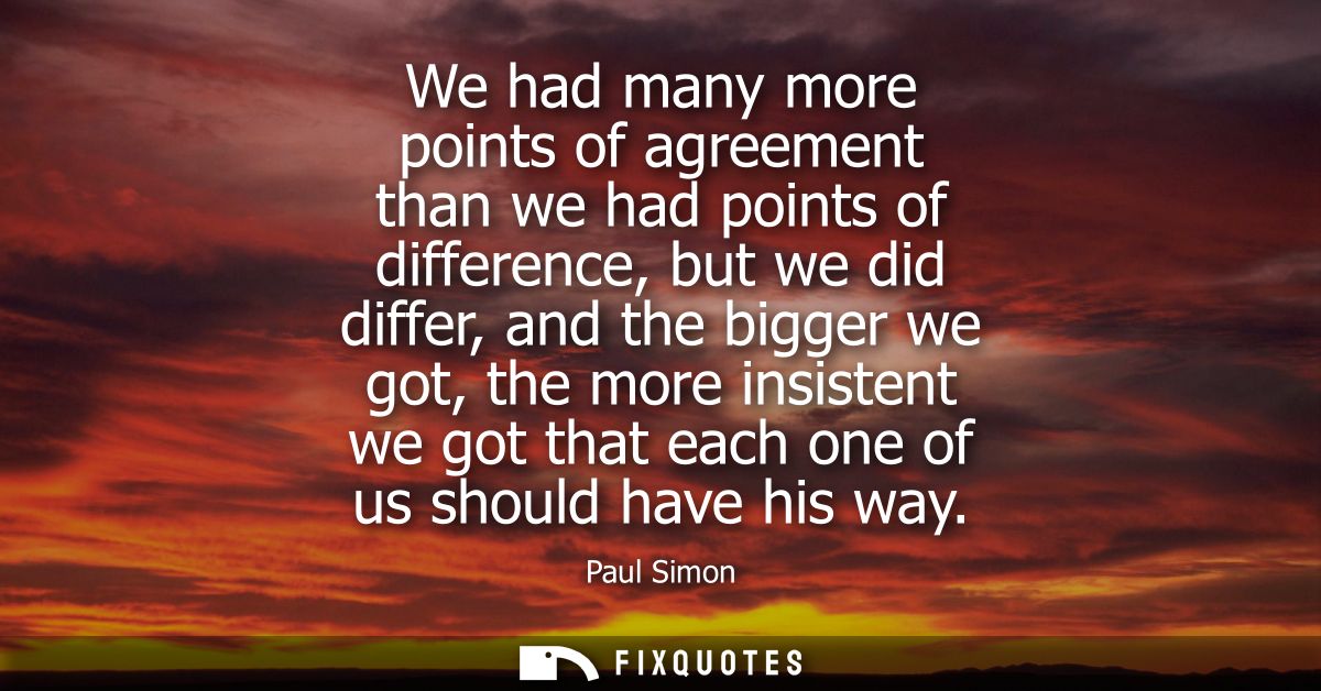 We had many more points of agreement than we had points of difference, but we did differ, and the bigger we got, the mor