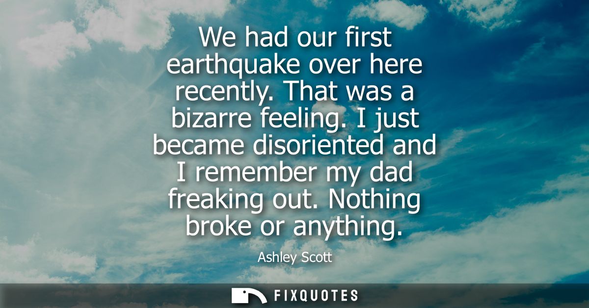 We had our first earthquake over here recently. That was a bizarre feeling. I just became disoriented and I remember my 