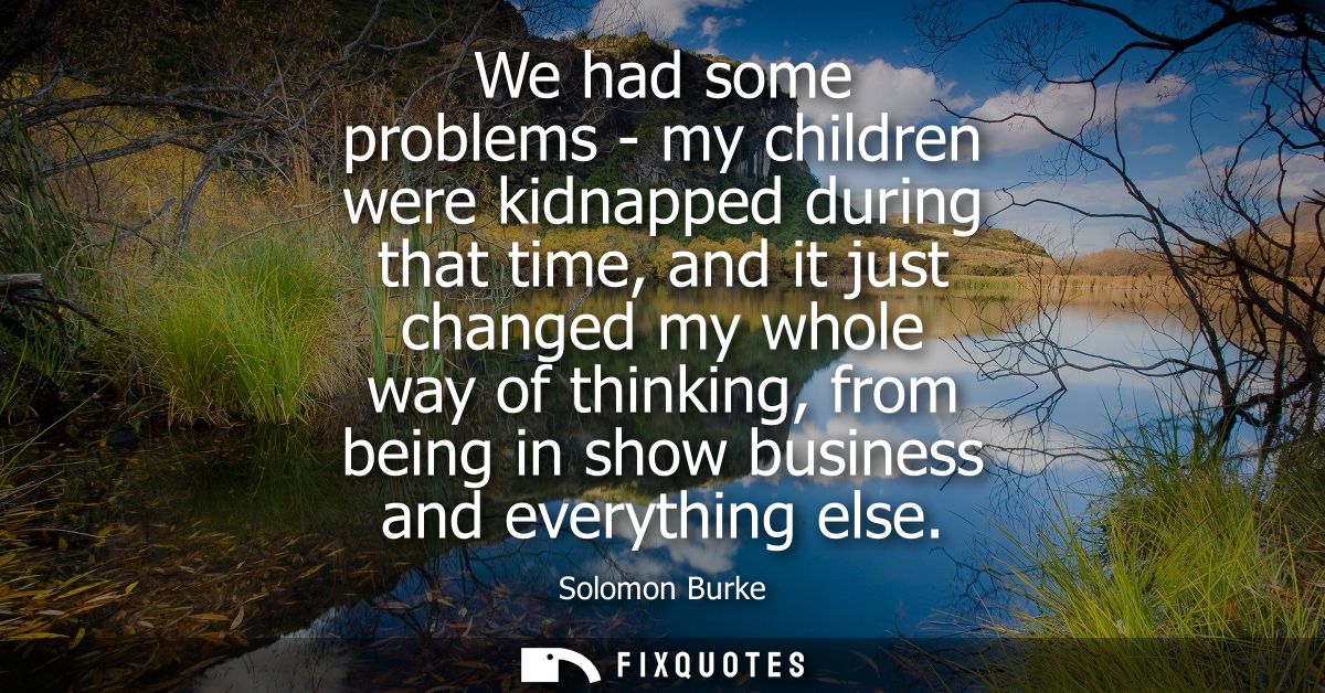 We had some problems - my children were kidnapped during that time, and it just changed my whole way of thinking, from b