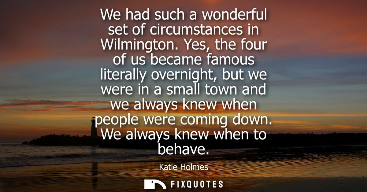 We had such a wonderful set of circumstances in Wilmington. Yes, the four of us became famous literally overnight, but w