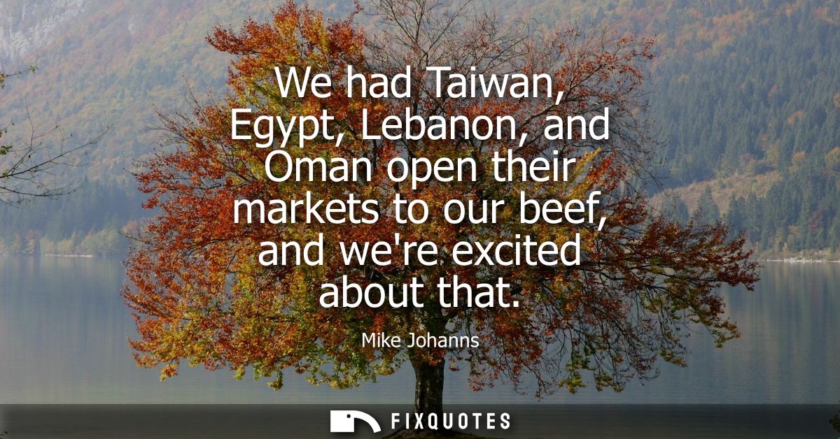 We had Taiwan, Egypt, Lebanon, and Oman open their markets to our beef, and were excited about that