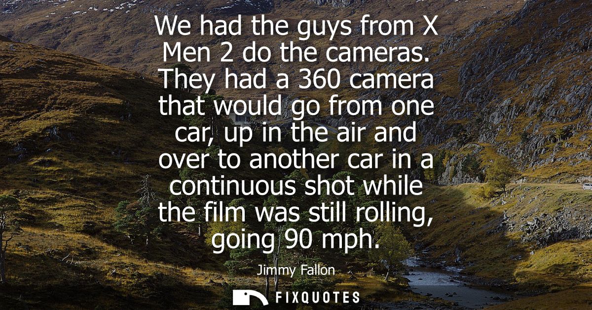 We had the guys from X Men 2 do the cameras. They had a 360 camera that would go from one car, up in the air and over to