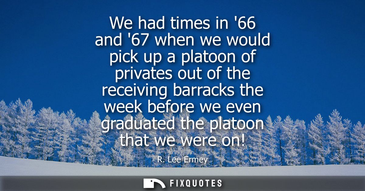We had times in 66 and 67 when we would pick up a platoon of privates out of the receiving barracks the week before we e