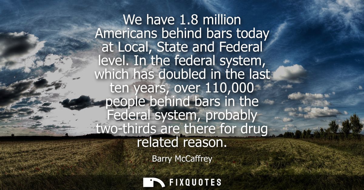 We have 1.8 million Americans behind bars today at Local, State and Federal level. In the federal system, which has doub