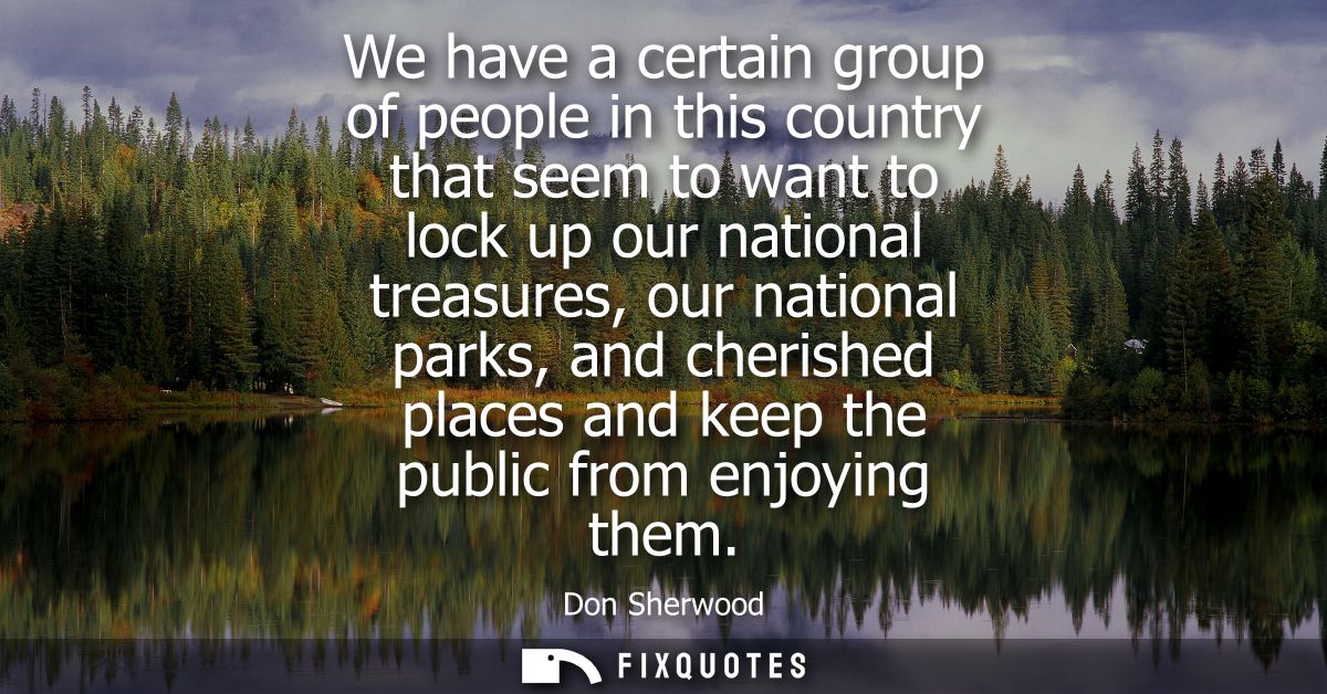We have a certain group of people in this country that seem to want to lock up our national treasures, our national park
