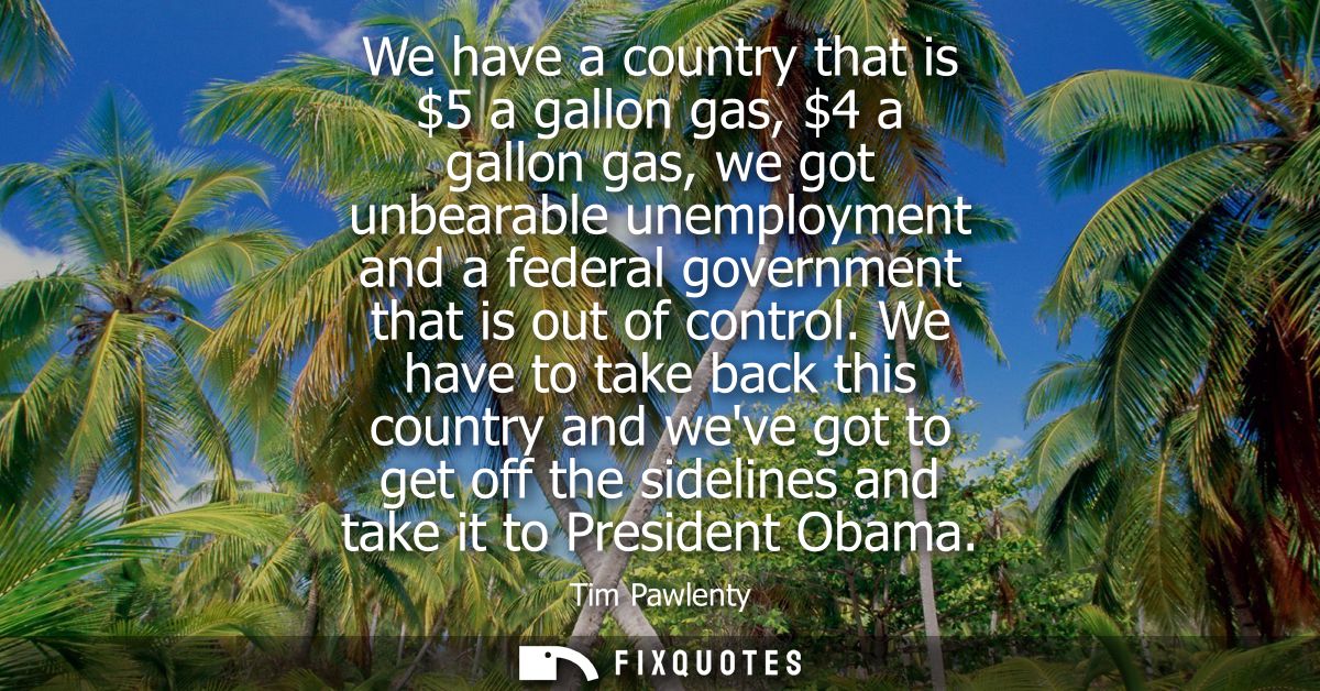 We have a country that is 5 a gallon gas, 4 a gallon gas, we got unbearable unemployment and a federal government that i