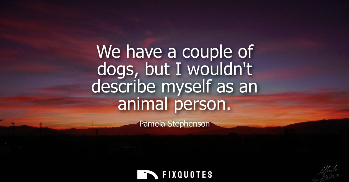 We have a couple of dogs, but I wouldnt describe myself as an animal person