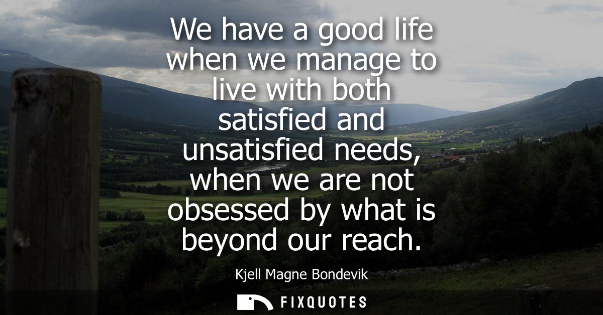 We have a good life when we manage to live with both satisfied and unsatisfied needs, when we are not obsessed by what i