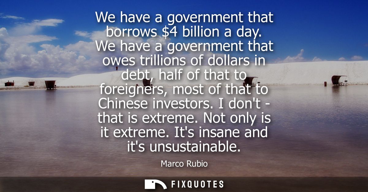 We have a government that borrows 4 billion a day. We have a government that owes trillions of dollars in debt, half of 