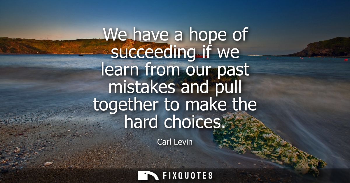 We have a hope of succeeding if we learn from our past mistakes and pull together to make the hard choices