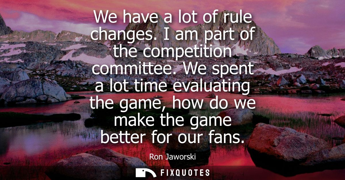 We have a lot of rule changes. I am part of the competition committee. We spent a lot time evaluating the game, how do w