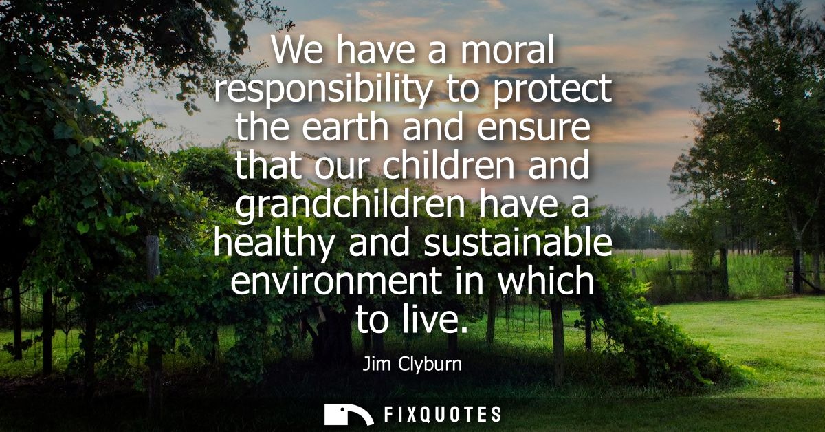We have a moral responsibility to protect the earth and ensure that our children and grandchildren have a healthy and su