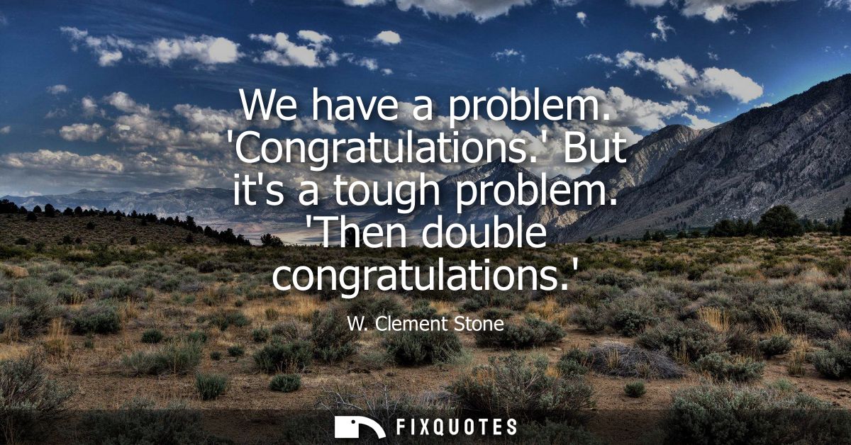 We have a problem. Congratulations. But its a tough problem. Then double congratulations.