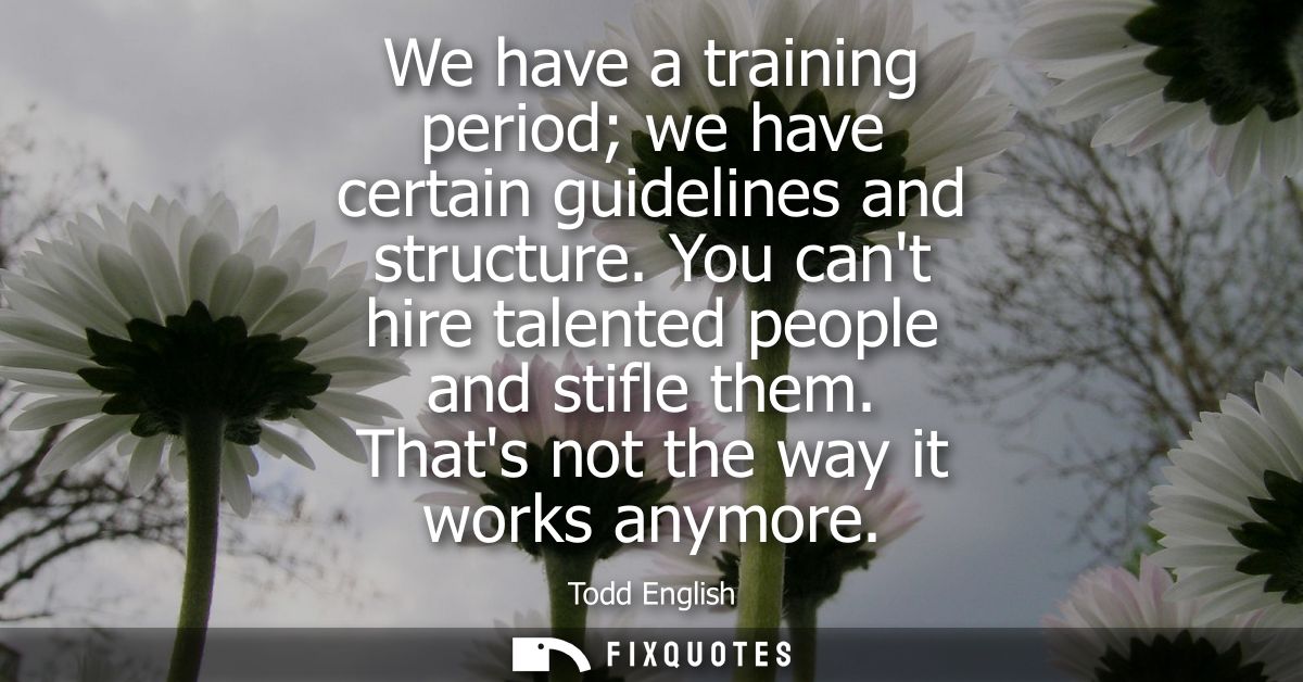 We have a training period we have certain guidelines and structure. You cant hire talented people and stifle them. Thats